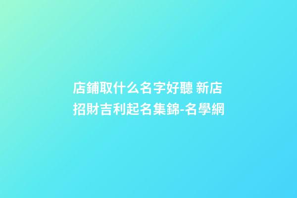 店鋪取什么名字好聽 新店招財吉利起名集錦-名學網-第1張-店鋪起名-玄機派